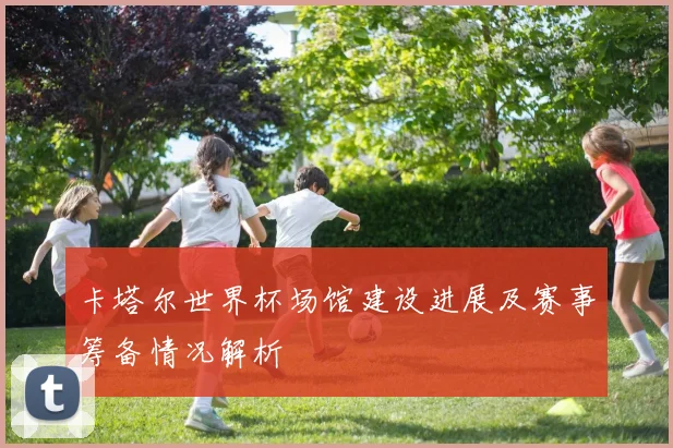 卡塔尔世界杯场馆建设进展及赛事筹备情况解析