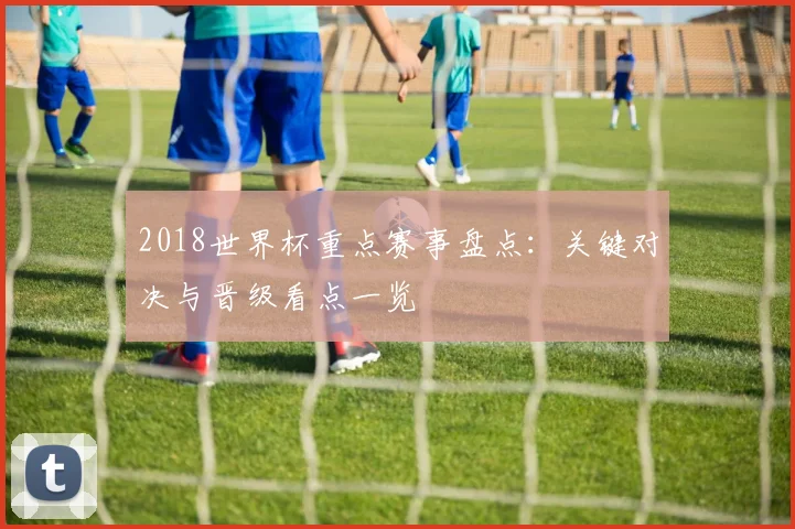2018世界杯重点赛事盘点：关键对决与晋级看点一览
