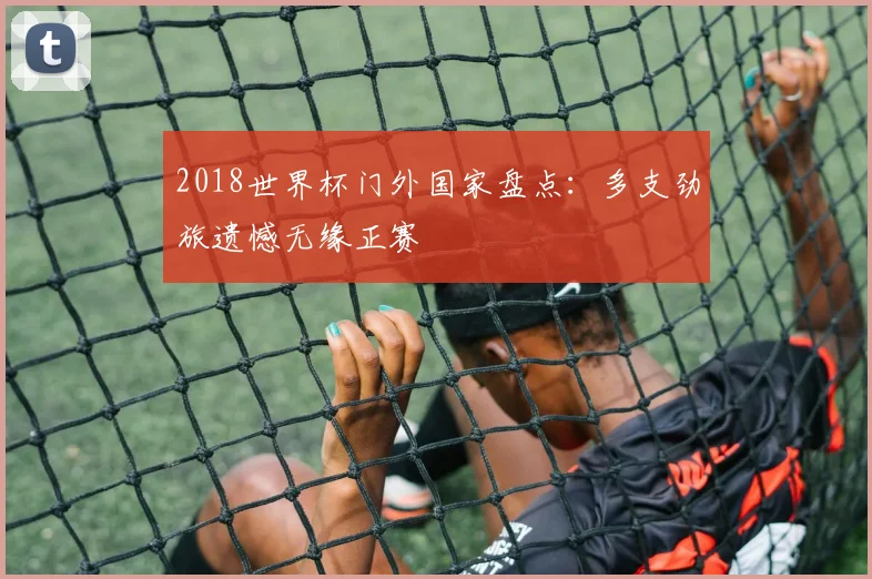 2018世界杯门外国家盘点:多支劲旅遗憾无缘正赛
