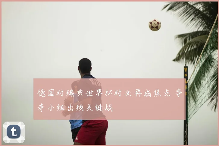 德国对瑞典世界杯对决再成焦点 争夺小组出线关键战