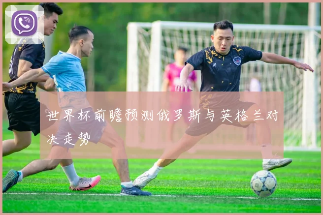 世界杯前瞻预测俄罗斯与英格兰对决走势