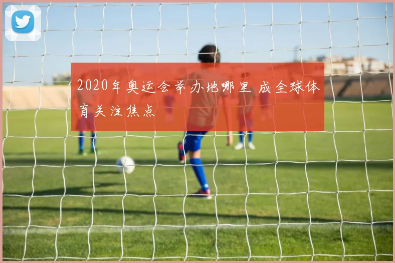 2020年奥运会举办地哪里 成全球体育关注焦点