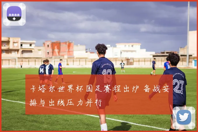 卡塔尔世界杯国足赛程出炉 备战安排与出线压力并行